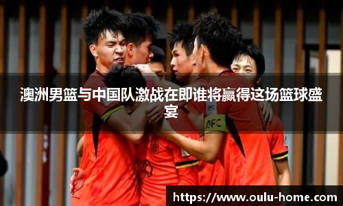 澳洲男篮与中国队激战在即谁将赢得这场篮球盛宴